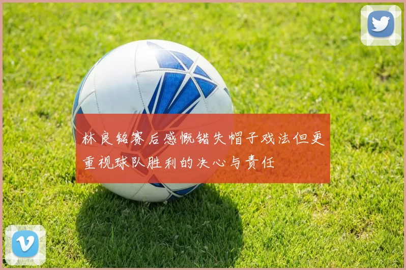 林良铭赛后感慨错失帽子戏法但更重视球队胜利的决心与责任