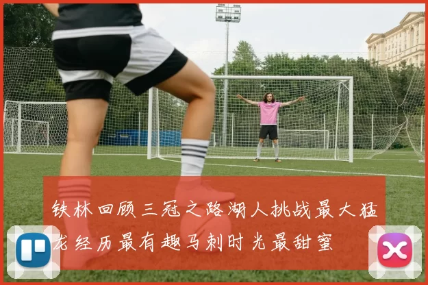 铁林回顾三冠之路湖人挑战最大猛龙经历最有趣马刺时光最甜蜜
