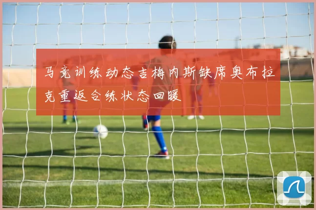 马竞训练动态吉梅内斯缺席奥布拉克重返合练状态回暖