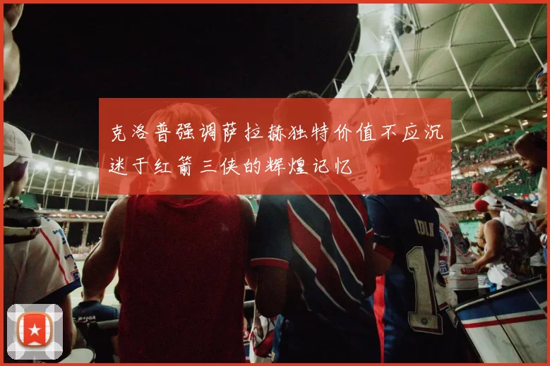 克洛普强调萨拉赫独特价值不应沉迷于红箭三侠的辉煌记忆
