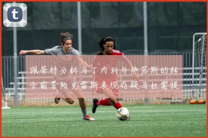 佩蒂特分析马丁内利与热苏斯的转会前景约克雷斯表现存疑马杜需提升才能留队