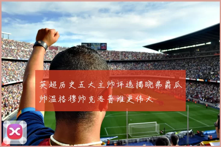 英超历史五大主帅评选揭晓弗爵瓜帅温格穆帅克洛普谁更伟大