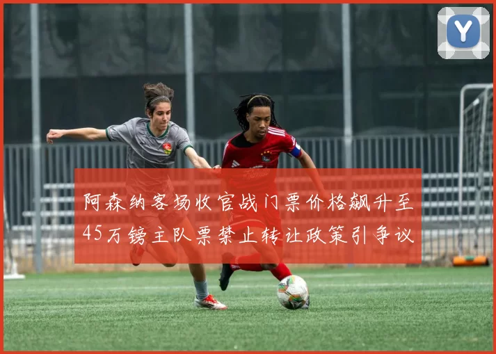 阿森纳客场收官战门票价格飙升至45万镑主队票禁止转让政策引争议