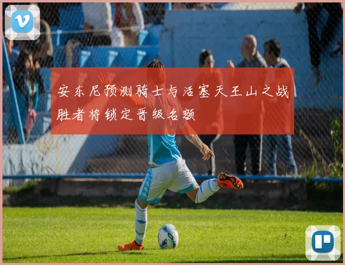 安东尼预测骑士与活塞天王山之战胜者将锁定晋级名额