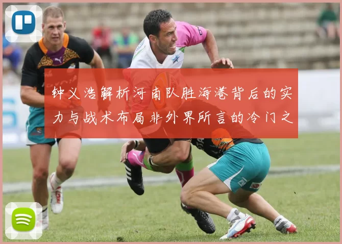 钟义浩解析河南队胜海港背后的实力与战术布局非外界所言的冷门之战