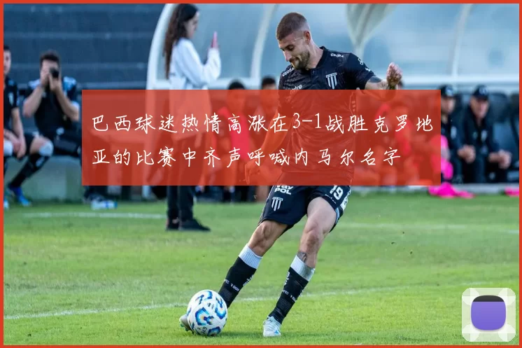 巴西球迷热情高涨在3-1战胜克罗地亚的比赛中齐声呼喊内马尔名字