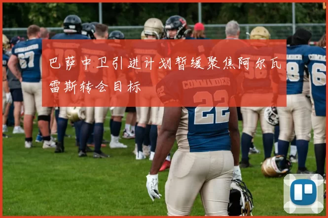巴萨中卫引进计划暂缓聚焦阿尔瓦雷斯转会目标