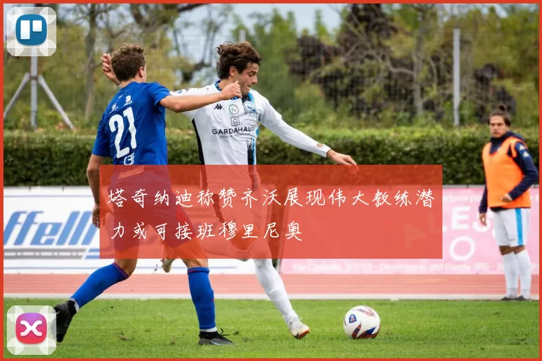 塔奇纳迪称赞齐沃展现伟大教练潜力或可接班穆里尼奥