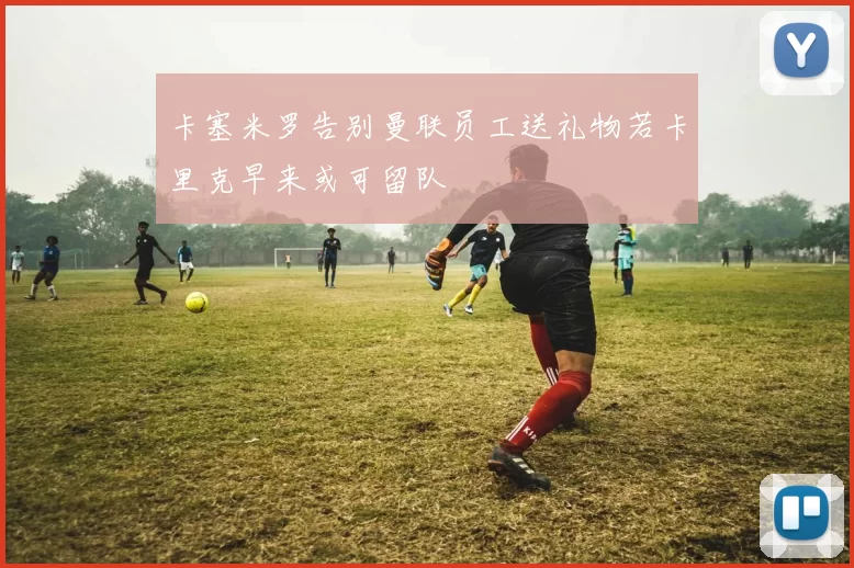 卡塞米罗告别曼联员工送礼物若卡里克早来或可留队