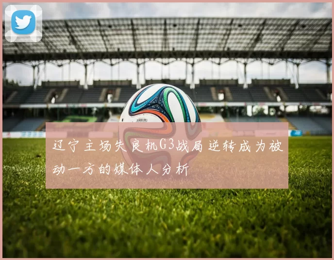 辽宁主场失良机G3战局逆转成为被动一方的媒体人分析