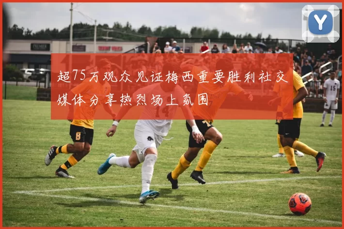 超75万观众见证梅西重要胜利社交媒体分享热烈场上氛围