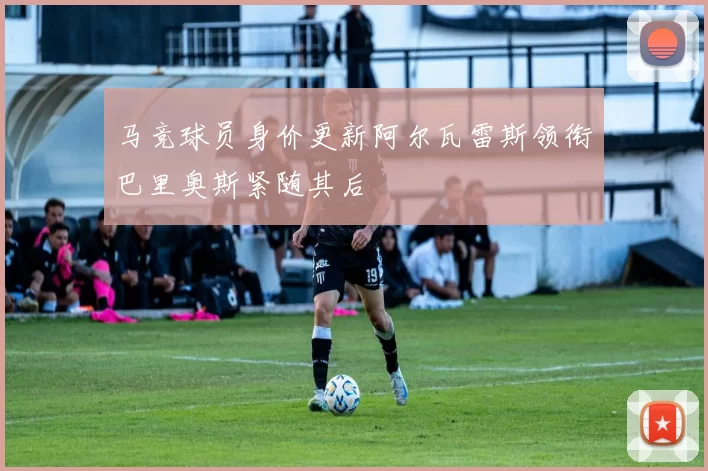 马竞球员身价更新阿尔瓦雷斯领衔巴里奥斯紧随其后